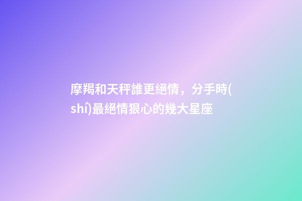 摩羯和天秤誰更絕情，分手時(shí)最絕情狠心的幾大星座-第1張-觀點(diǎn)-玄機(jī)派