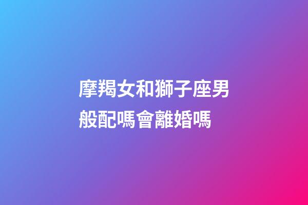 摩羯女和獅子座男般配嗎會離婚嗎-第1張-星座運勢-玄機派