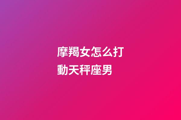 摩羯女怎么打動天秤座男-第1張-星座運勢-玄機派