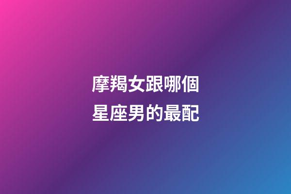 摩羯女跟哪個星座男的最配-第1張-星座運勢-玄機派