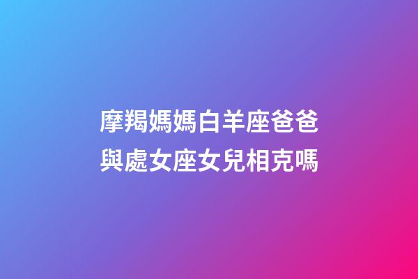 摩羯媽媽白羊座爸爸與處女座女兒相克嗎-第1張-星座運勢-玄機派