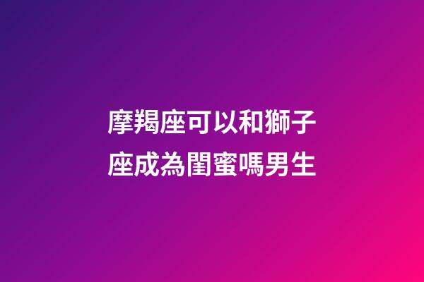 摩羯座可以和獅子座成為閨蜜嗎男生-第1張-星座運勢-玄機派
