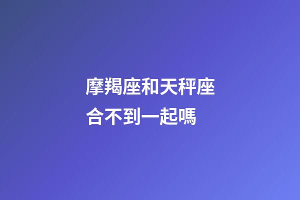 摩羯座和天秤座合不到一起嗎-第1張-星座運勢-玄機派
