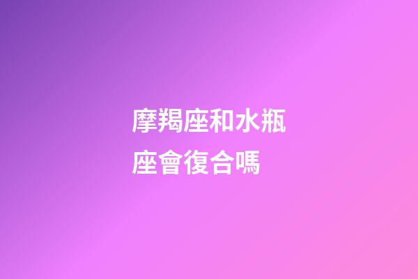 摩羯座和水瓶座會復合嗎-第1張-星座運勢-玄機派