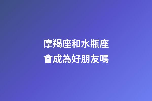 摩羯座和水瓶座會成為好朋友嗎-第1張-星座運勢-玄機派