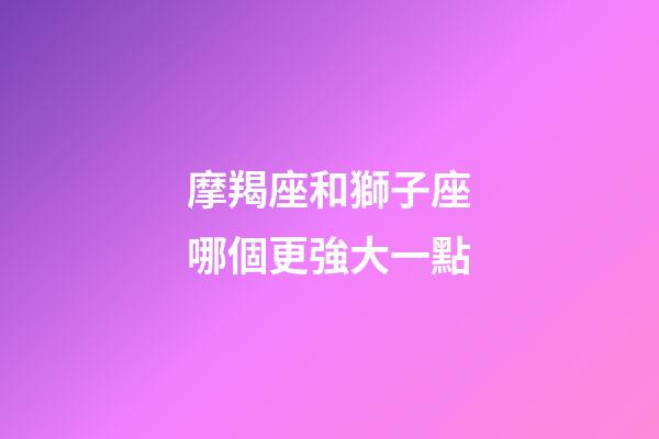 摩羯座和獅子座哪個更強大一點-第1張-星座運勢-玄機派