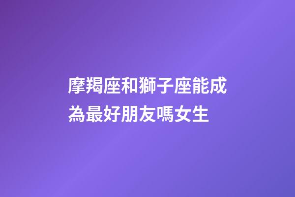 摩羯座和獅子座能成為最好朋友嗎女生-第1張-星座運(yùn)勢(shì)-玄機(jī)派