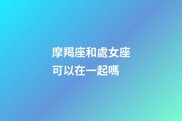 摩羯座和處女座可以在一起嗎-第1張-星座運勢-玄機派