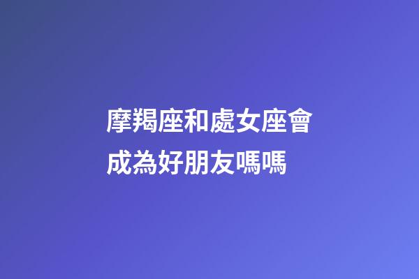 摩羯座和處女座會成為好朋友嗎嗎-第1張-星座運勢-玄機派