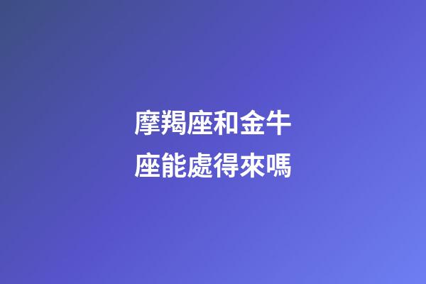 摩羯座和金牛座能處得來嗎-第1張-星座運勢-玄機派