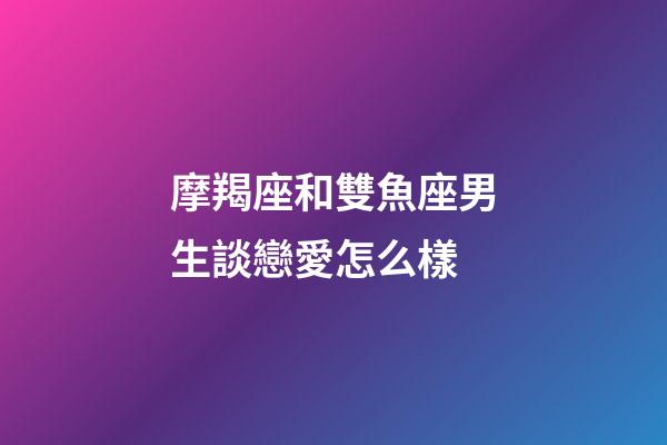 摩羯座和雙魚座男生談戀愛怎么樣-第1張-星座運勢-玄機派