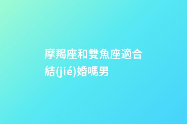摩羯座和雙魚座適合結(jié)婚嗎男-第1張-星座運勢-玄機派
