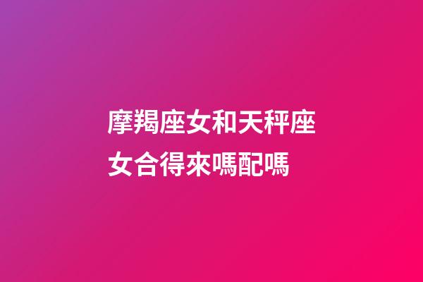 摩羯座女和天秤座女合得來嗎配嗎-第1張-星座運勢-玄機派