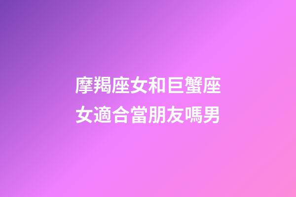 摩羯座女和巨蟹座女適合當朋友嗎男-第1張-星座運勢-玄機派
