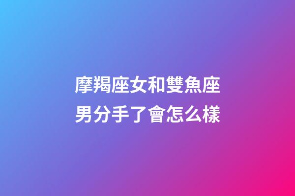 摩羯座女和雙魚座男分手了會怎么樣-第1張-星座運勢-玄機派