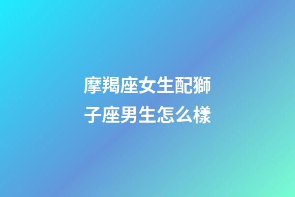 摩羯座女生配獅子座男生怎么樣-第1張-星座運勢-玄機派