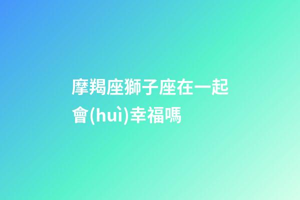 摩羯座獅子座在一起會(huì)幸福嗎-第1張-星座運(yùn)勢(shì)-玄機(jī)派