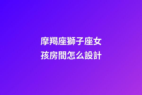 摩羯座獅子座女孩房間怎么設計-第1張-星座運勢-玄機派
