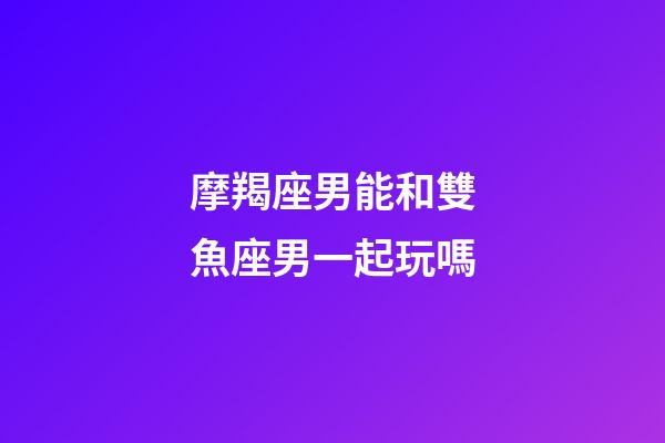 摩羯座男能和雙魚座男一起玩嗎-第1張-星座運勢-玄機派
