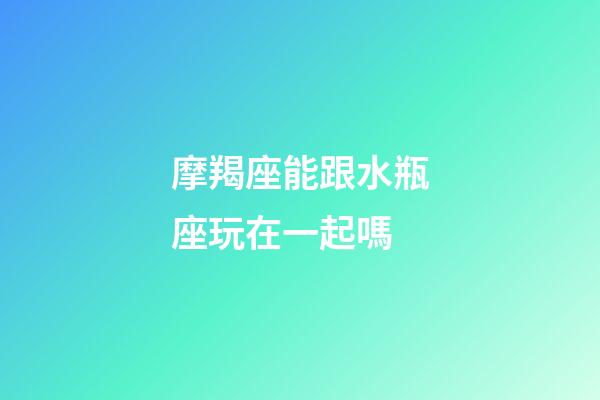 摩羯座能跟水瓶座玩在一起嗎-第1張-星座運勢-玄機派