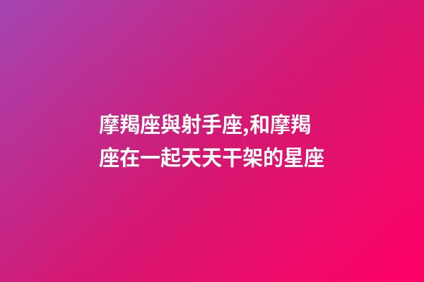 摩羯座與射手座,和摩羯座在一起天天干架的星座-第1張-觀點-玄機派