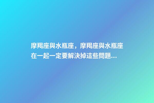 摩羯座與水瓶座，摩羯座與水瓶座在一起一定要解決掉這些問題!-第1張-觀點-玄機派