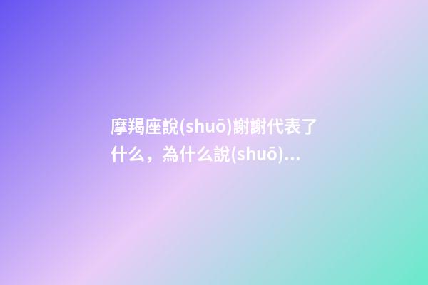 摩羯座說(shuō)謝謝代表了什么，為什么說(shuō)摩羯座-第1張-觀點(diǎn)-玄機(jī)派