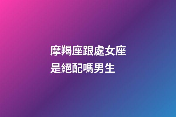 摩羯座跟處女座是絕配嗎男生-第1張-星座運勢-玄機派