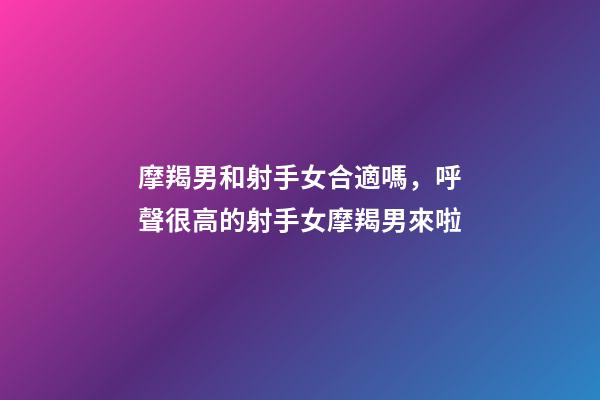 摩羯男和射手女合適嗎，呼聲很高的射手女摩羯男來啦
