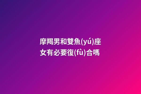 摩羯男和雙魚(yú)座女有必要復(fù)合嗎-第1張-星座運(yùn)勢(shì)-玄機(jī)派