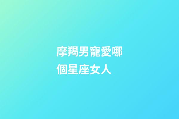 摩羯男寵愛哪個星座女人-第1張-星座運勢-玄機派