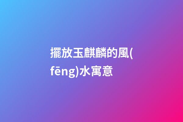 擺放玉麒麟的風(fēng)水寓意