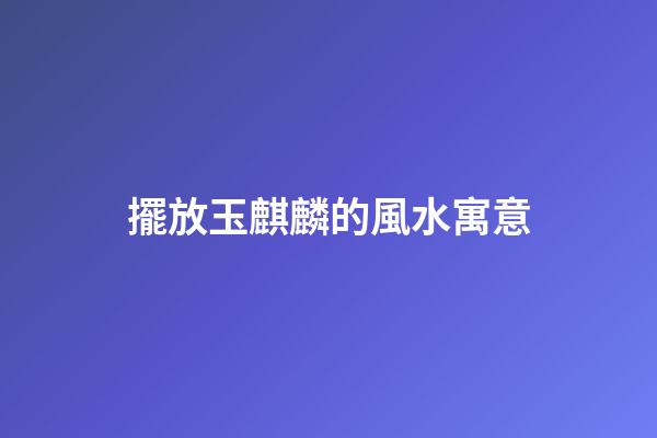擺放玉麒麟的風水寓意