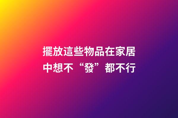 擺放這些物品在家居中想不“發”都不行