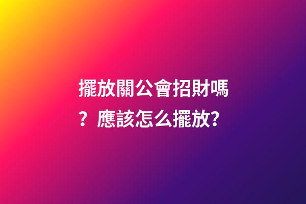擺放關公會招財嗎？應該怎么擺放？