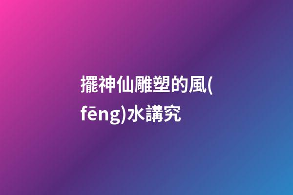 擺神仙雕塑的風(fēng)水講究