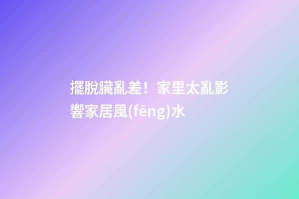 擺脫臟亂差！家里太亂影響家居風(fēng)水