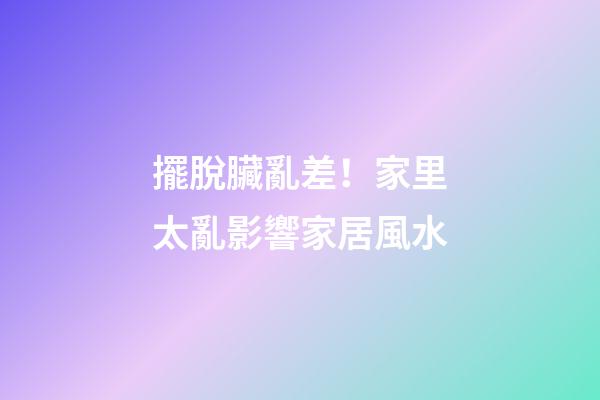 擺脫臟亂差！家里太亂影響家居風水