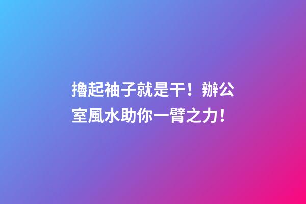 擼起袖子就是干！辦公室風水助你一臂之力！