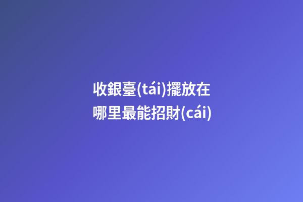 收銀臺(tái)擺放在哪里最能招財(cái)