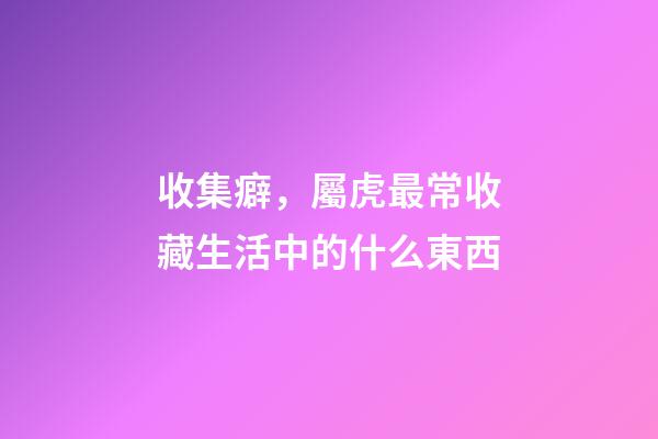 收集癖，屬虎最常收藏生活中的什么東西
