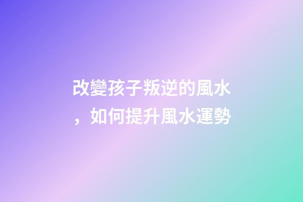 改變孩子叛逆的風水，如何提升風水運勢
