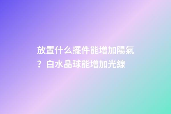 放置什么擺件能增加陽氣？白水晶球能增加光線