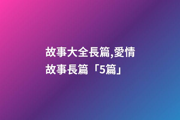 故事大全長篇,愛情故事長篇「5篇」-第1張-觀點-玄機派