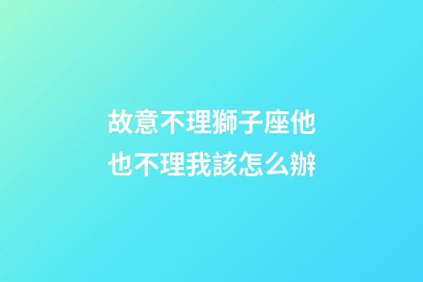 故意不理獅子座他也不理我該怎么辦-第1張-星座運勢-玄機派