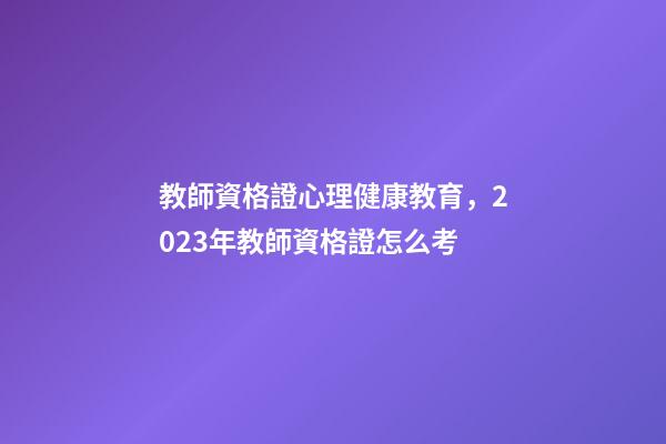 教師資格證心理健康教育，2023年教師資格證怎么考-第1張-觀點-玄機派