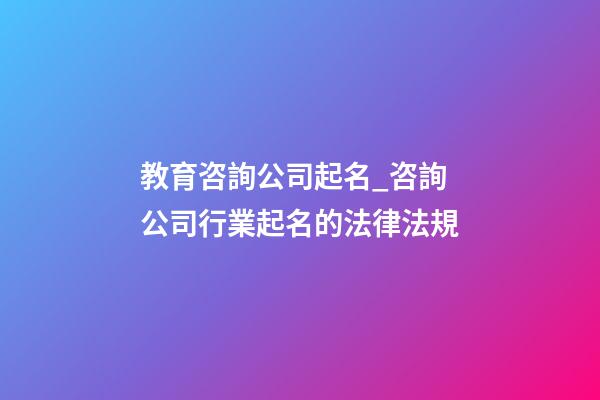 教育咨詢公司起名_咨詢公司行業起名的法律法規-第1張-公司起名-玄機派
