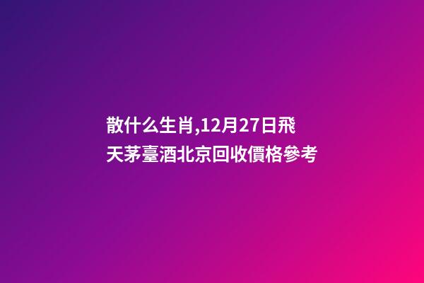 散什么生肖,12月27日飛天茅臺酒北京回收價格參考-第1張-觀點-玄機派