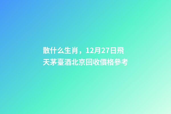散什么生肖，12月27日飛天茅臺酒北京回收價格參考-第1張-觀點-玄機派