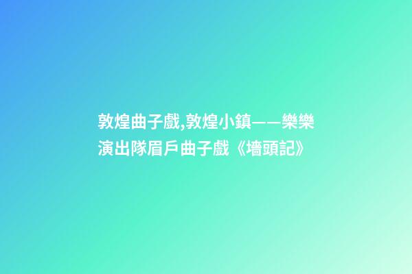 敦煌曲子戲,敦煌小鎮——樂樂演出隊眉戶曲子戲《墻頭記》-第1張-觀點-玄機派